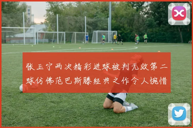 张玉宁两次精彩进球被判无效第二球仿佛范巴斯滕经典之作令人惋惜