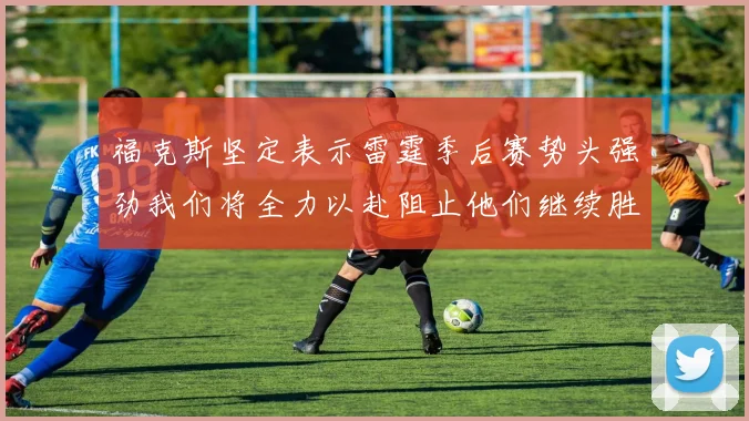 福克斯坚定表示雷霆季后赛势头强劲我们将全力以赴阻止他们继续胜利