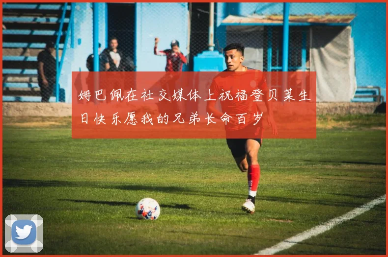 姆巴佩在社交媒体上祝福登贝莱生日快乐愿我的兄弟长命百岁