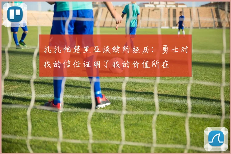扎扎帕楚里亚谈续约经历：勇士对我的信任证明了我的价值所在