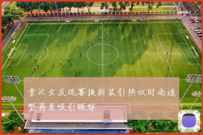 索汉女友观赛换新装引热议时尚造型再度吸引眼球
