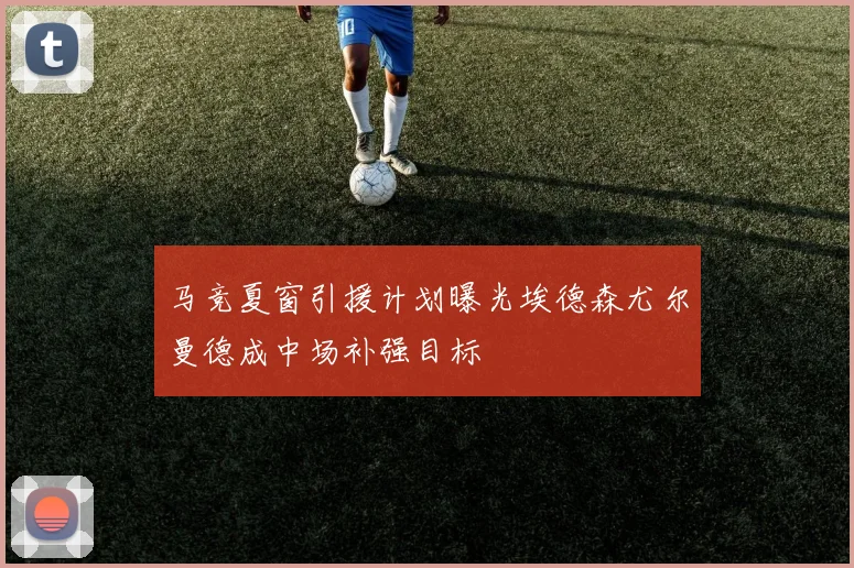 马竞夏窗引援计划曝光埃德森尤尔曼德成中场补强目标