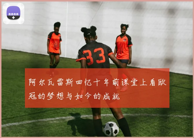 阿尔瓦雷斯回忆十年前课堂上看欧冠的梦想与如今的成就