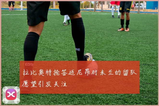 拉比奥特抢答迈尼昂对米兰的留队愿望引发关注