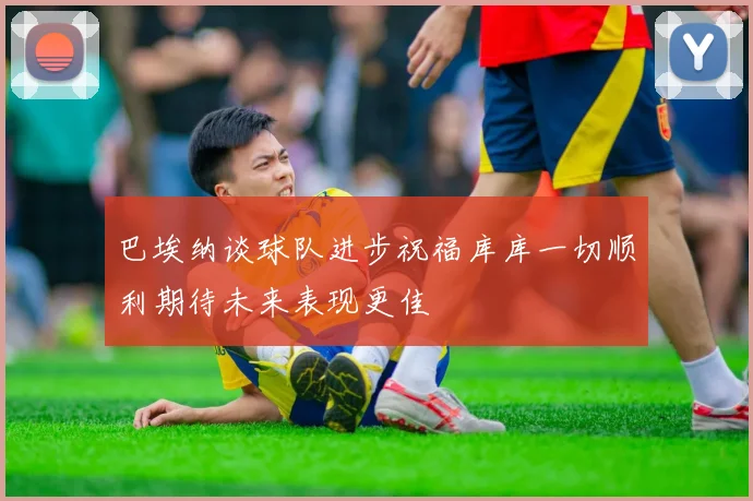 巴埃纳谈球队进步祝福库库一切顺利期待未来表现更佳