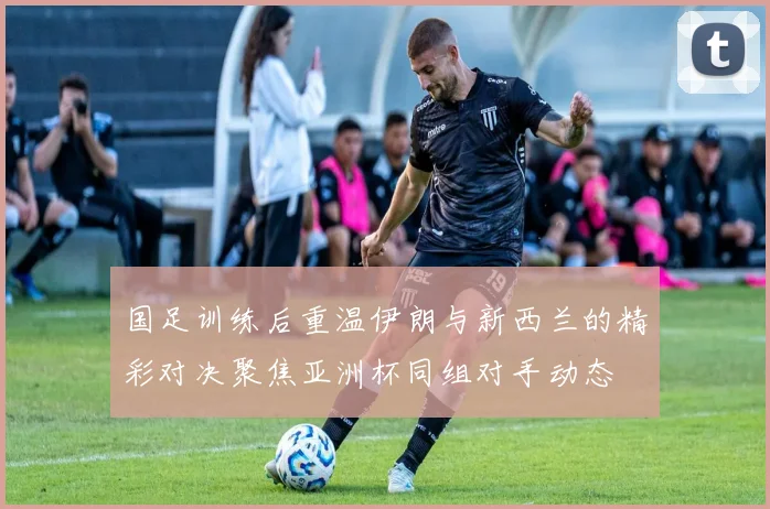 国足训练后重温伊朗与新西兰的精彩对决聚焦亚洲杯同组对手动态