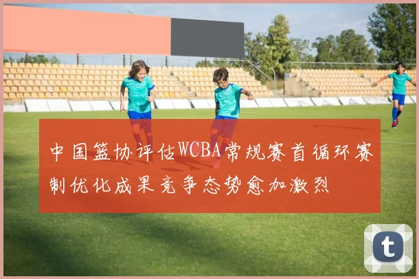 中国篮协评估WCBA常规赛首循环赛制优化成果竞争态势愈加激烈