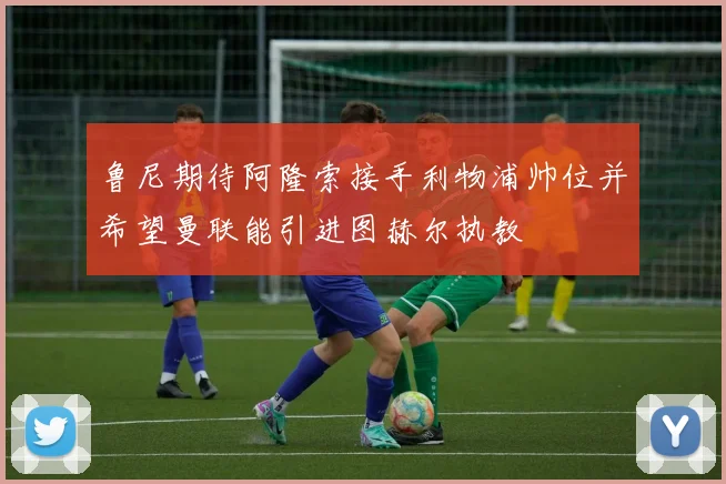 鲁尼期待阿隆索接手利物浦帅位并希望曼联能引进图赫尔执教