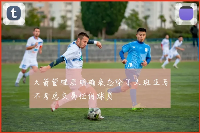 火箭管理层明确表态除了文班亚马不考虑交易任何球员
