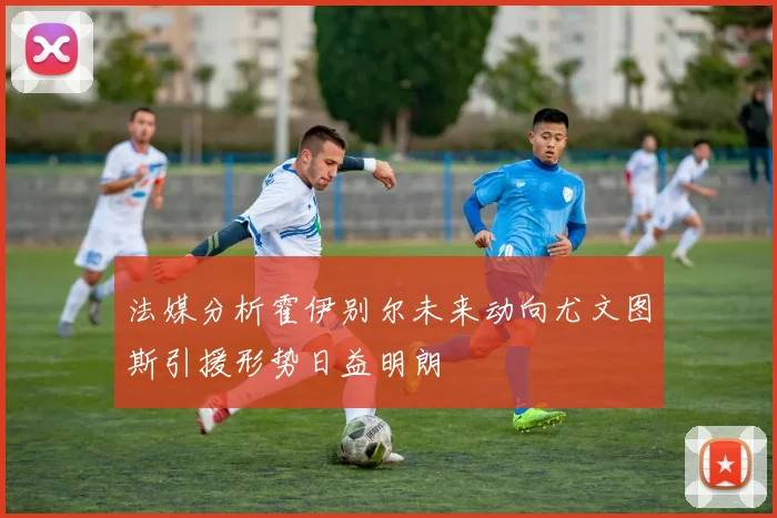 法媒分析霍伊别尔未来动向尤文图斯引援形势日益明朗