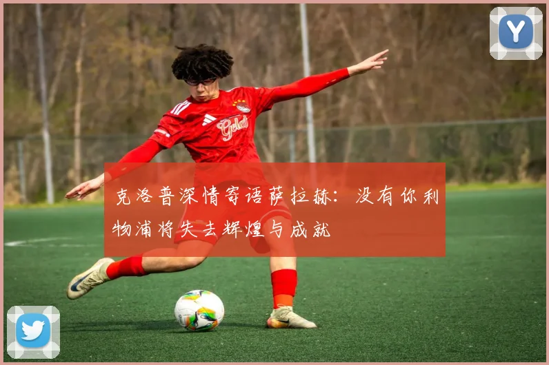 克洛普深情寄语萨拉赫：没有你利物浦将失去辉煌与成就