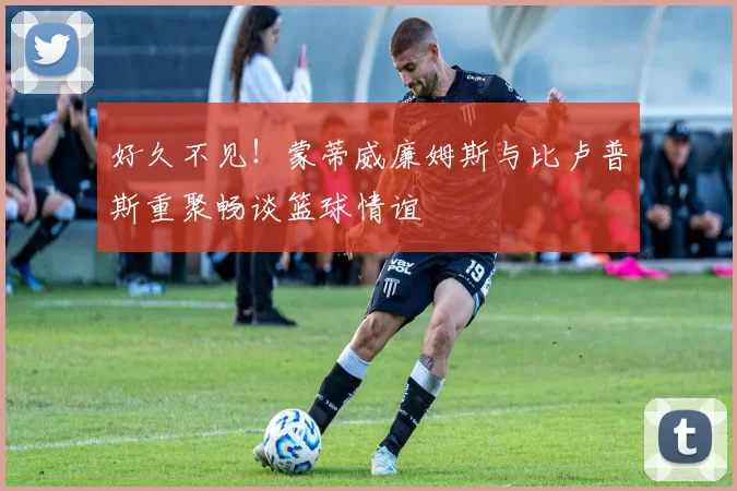 好久不见！蒙蒂威廉姆斯与比卢普斯重聚畅谈篮球情谊