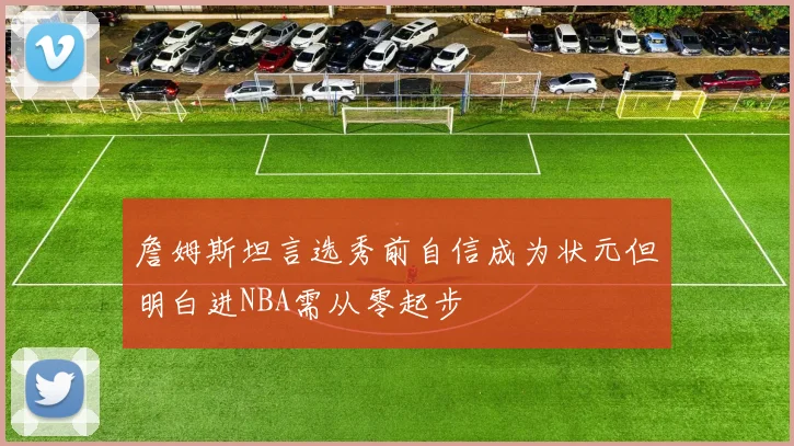 詹姆斯坦言选秀前自信成为状元但明白进NBA需从零起步