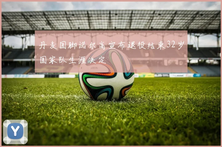 丹麦国脚诺尔高宣布退役结束32岁国家队生涯决定
