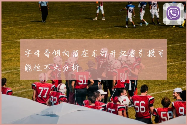 字母哥倾向留在东部开拓者引援可能性不大分析