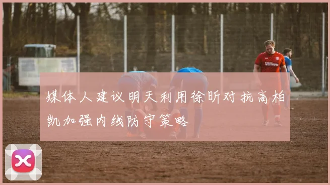 媒体人建议明天利用徐昕对抗高柏凯加强内线防守策略