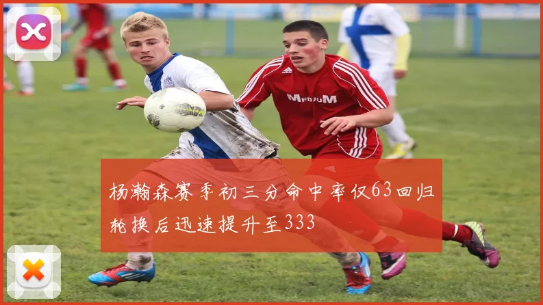杨瀚森赛季初三分命中率仅63回归轮换后迅速提升至333