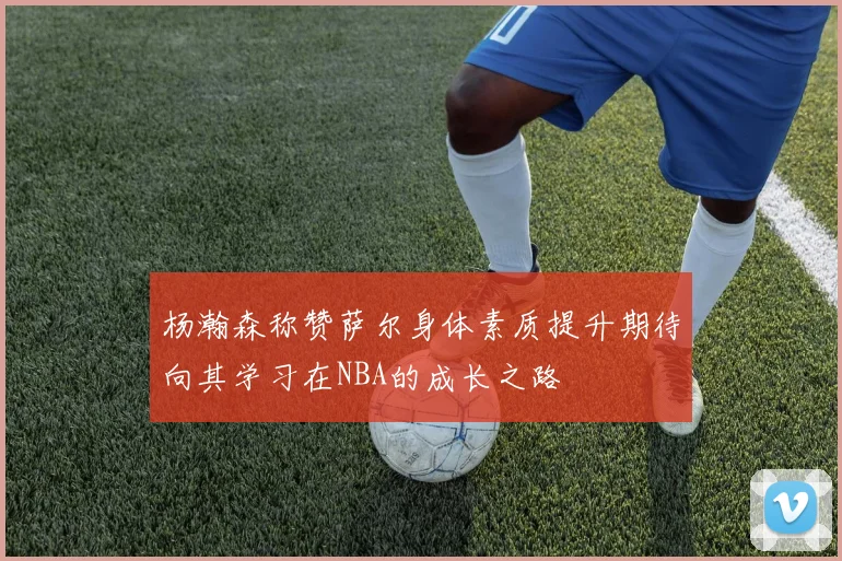 杨瀚森称赞萨尔身体素质提升期待向其学习在NBA的成长之路