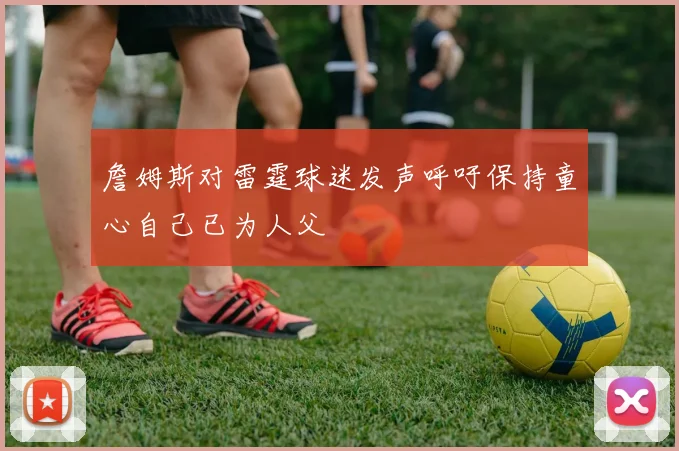 詹姆斯对雷霆球迷发声呼吁保持童心自己已为人父