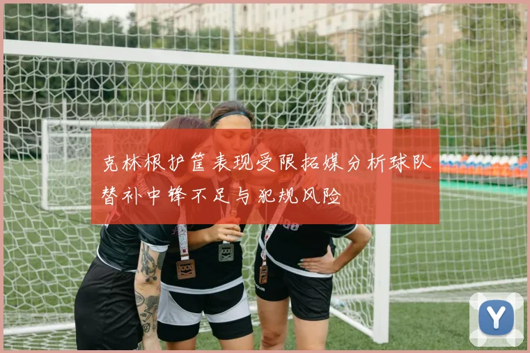 克林根护筐表现受限拓媒分析球队替补中锋不足与犯规风险