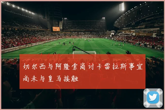 切尔西与阿隆索商讨卡雷拉斯事宜尚未与皇马接触