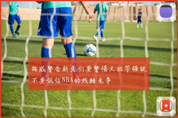 路威警告新秀们要警惕文班等强敌不要低估NBA的残酷竞争