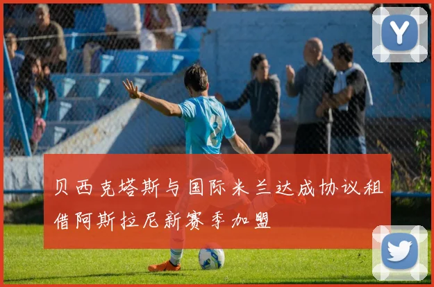 贝西克塔斯与国际米兰达成协议租借阿斯拉尼新赛季加盟