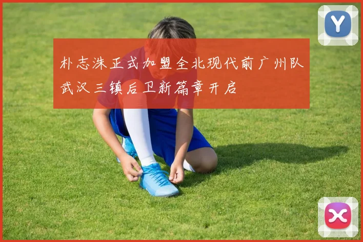 朴志洙正式加盟全北现代前广州队武汉三镇后卫新篇章开启